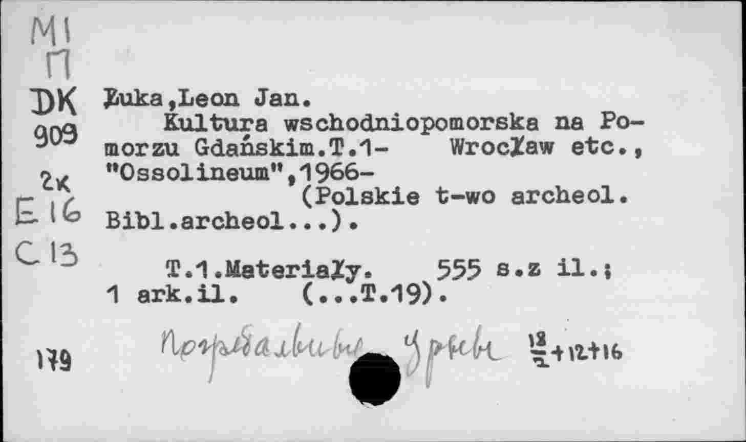 ﻿Ml п эк 909
2к
E.IG
Buka,Leon Jan.
Kultura wschodniopomorska na Po-morzu Gdanskim.T.'l- Wroclaw etc., ”0 s s olineum”,1966-
(Polskie t-wo archeol.
Bibi.archeol...).
С 13
1
T.1.MateriaZy. 555 s.z il.j ark.il. (...T.19).
